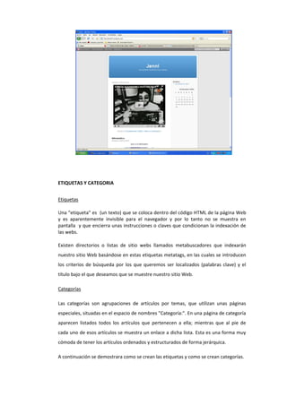 ETIQUETAS Y CATEGORIA
Etiquetas
Una "etiqueta" es (un texto) que se coloca dentro del código HTML de la página Web
y es aparentemente invisible para el navegador y por lo tanto no se muestra en
pantalla y que encierra unas instrucciones o claves que condicionan la indexación de
las webs.
Existen directorios o listas de sitio webs llamados metabuscadores que indexarán
nuestro sitio Web basándose en estas etiquetas metatags, en las cuales se introducen
los criterios de búsqueda por los que queremos ser localizados (palabras clave) y el
título bajo el que deseamos que se muestre nuestro sitio Web.
Categorías
Las categorías son agrupaciones de artículos por temas, que utilizan unas páginas
especiales, situadas en el espacio de nombres "Categoría:". En una página de categoría
aparecen listados todos los artículos que pertenecen a ella; mientras que al pie de
cada uno de esos artículos se muestra un enlace a dicha lista. Esta es una forma muy
cómoda de tener los artículos ordenados y estructurados de forma jerárquica.
A continuación se demostrara como se crean las etiquetas y como se crean categorías.
 