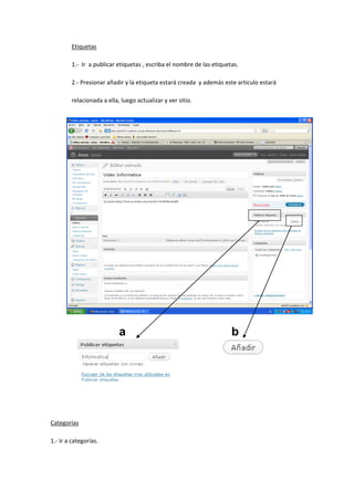 Etiquetas
1.- Ir a publicar etiquetas , escriba el nombre de las etiquetas.
2.- Presionar añadir y la etiqueta estará creada y además este articulo estará
relacionada a ella, luego actualizar y ver sitio.
Categorías
1.- Ir a categorías.
a b
 