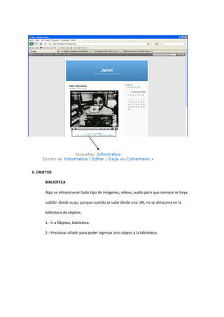 II. OBJETOS
BIBLIOTECA
Aquí se almacenaran todo tipo de imágenes, videos, audio pero que siempre se haya
subido desde su pc, porque cuando se sube desde una URL no se almacena en la
biblioteca de objetos.
1.- Ir a Objetos, biblioteca.
2.- Presionar añadir para poder ingresar otro objeto a la biblioteca.
 