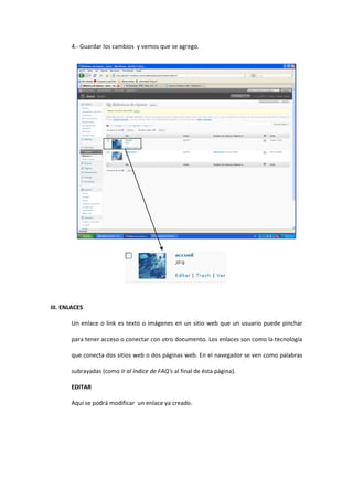 4.- Guardar los cambios y vemos que se agrego.
III. ENLACES
Un enlace o link es texto o imágenes en un sitio web que un usuario puede pinchar
para tener acceso o conectar con otro documento. Los enlaces son como la tecnología
que conecta dos sitios web o dos páginas web. En el navegador se ven como palabras
subrayadas (como Ir al índice de FAQ's al final de ésta página).
EDITAR
Aquí se podrá modificar un enlace ya creado.
 
