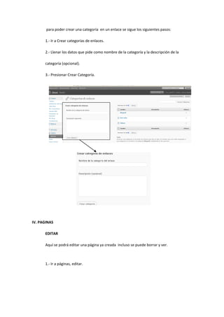 para poder crear una categoría en un enlace se sigue los siguientes pasos:
1.- Ir a Crear categorías de enlaces.
2.- Llenar los datos que pide como nombre de la categoría y la descripción de la
categoría (opcional).
3.- Presionar Crear Categoría.
IV. PAGINAS
EDITAR
Aquí se podrá editar una página ya creada incluso se puede borrar y ver.
1.- Ir a páginas, editar.
 