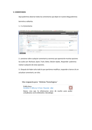 V. COMENTARIOS
Aquí podremos observar todos los comentarios que dejen en nuestro blog podremos
borrarlos o editarlos.
1.- Ir a Comentarios
2.- presionar sobre cualquier comentario y veremos que aparecerán muchas opciones
las cuales son: Rechazar, Spam, Trash, Editar, Edición rápida , Responder podremos
realizar cualquiera de estas opciones.
3.- Después de haber echo todo lo que queríamos modificar, responder o borrar clic en
actualizar comentario, ver sitio.
 
