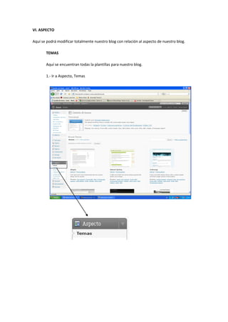 VI. ASPECTO
Aquí se podrá modificar totalmente nuestro blog con relación al aspecto de nuestro blog.
TEMAS
Aquí se encuentran todas la plantillas para nuestro blog.
1.- Ir a Aspecto, Temas
 