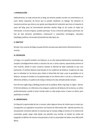 I. INTRODUCCIÓN
Habitualmente, en cada artículo de un blog, los lectores pueden escribir sus comentarios y el
autor darles respuesta, de forma que es posible establecer un diálogo. No obstante es
necesario precisar que ésta es una opción que depende de la decisión que tome al respecto el
autor del blog, pues las herramientas permiten diseñar blogs en los cuales no todos los
internautas -o incluso ninguno- puedan participar. El uso o tema de cada blog es particular, los
hay de tipo personal, periodístico, empresarial o corporativo tecnológico, educativo
(edublogs), políticos, Personales (Contenido de todo tipo), etc.
II. OBJETIVO
Brindar a los usuarios de blogs una guía de fácil uso para que administren eficientemente los
mismos.
III. DEFINICION
Un blog, o en español también una bitácora, es un sitio web periódicamente actualizado que
recopila cronológicamente textos o artículos de uno o varios autores, apareciendo primero el
más reciente, donde el autor conserva siempre la libertad de dejar publicado lo que crea
pertinente. El nombre bitácora está basado en los cuadernos de bitácora. Cuadernos de viaje
que se utilizaban en los barcos para relatar el desarrollo del viaje y que se guardaban en la
bitácora. Aunque el nombre se ha popularizado en los últimos años a raíz de su utilización en
diferentes ámbitos, el cuaderno de trabajo o bitácora ha sido utilizado desde siempre.
Este término inglés blog o Weblog proviene de las palabras Web y log ('log' en inglés = diario).
El término bitácora, en referencia a los antiguos cuadernos de bitácora de los barcos, se utiliza
preferentemente cuando el autor escribe sobre su vida propia como si fuese un diario, pero
publicado en la Web .
IV. IMPORTANCIA
Un blog da la oportunidad de dar a conocer sobre algunos temas de interés para el autor por
consiguiente sus seguidores encuentran una fuente de información afín además permite una
actualización constante además no necesita que se maneje código al menos en la instancia de
contenidos puede cargar todo desde una plantilla muy sencilla, en donde los estilos de
tipografía se definen de manera muy parecida a la de un procesador de textos como Microsoft
Word .
 