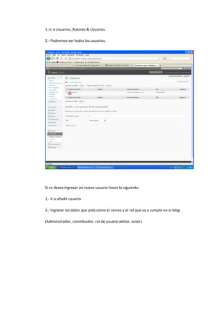 1.-Ir a Usuarios, Autores & Usuarios.
2.- Podremos ver todos los usuarios.
Si se desea ingresar un nuevo usuario hacer lo siguiente.
1.- Ir a añadir usuario
2.- Ingresar los datos que pida como el correo y el rol que va a cumplir en el blog
(Administrador, contribuidor, rol de usuario editor, autor).
 