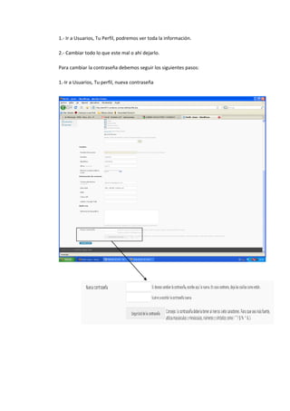 1.- Ir a Usuarios, Tu Perfil, podremos ver toda la información.
2.- Cambiar todo lo que este mal o ahí dejarlo.
Para cambiar la contraseña debemos seguir los siguientes pasos:
1.-Ir a Usuarios, Tu perfil, nueva contraseña
 