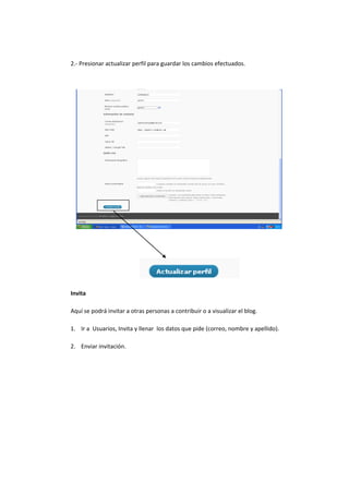 2.- Presionar actualizar perfil para guardar los cambios efectuados.
Invita
Aquí se podrá invitar a otras personas a contribuir o a visualizar el blog.
1. Ir a Usuarios, Invita y llenar los datos que pide (correo, nombre y apellido).
2. Enviar invitación.
 