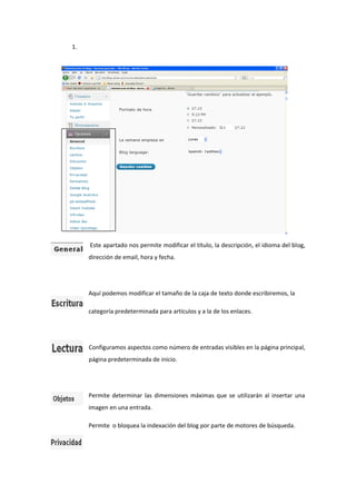 1.
Este apartado nos permite modificar el título, la descripción, el idioma del blog,
dirección de email, hora y fecha.
Aquí podemos modificar el tamaño de la caja de texto donde escribiremos, la
categoría predeterminada para artículos y a la de los enlaces.
Configuramos aspectos como número de entradas visibles en la página principal,
página predeterminada de inicio.
Permite determinar las dimensiones máximas que se utilizarán al insertar una
imagen en una entrada.
Permite o bloquea la indexación del blog por parte de motores de búsqueda.
 