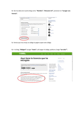 4.- Dar los datos de nuestro blog como: “Nombre”, “direccion Url”, presionar en “escoger una
licencia”.
5.- Vemos que nos arrojo un código la pagina copiar este código.
6.- Ir al blog, “Widgest” escoger “texto” y ahí pegar el código, publicar y luego “ver sitio””.
 