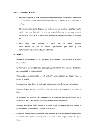 V. PARA QUE SIRVE UN BLOG
 En cada artículo de un blog, los lectores tienen la capacidad de dejar sus comentarios.
A su vez, estos pueden ser contestados por el autor de manera que se va creando un
diálogo.
 Otra característica de los Blogs es que suelen tener una temática específica. El autor
escribe con total libertad y la temática es particular, los hay de tipo personal,
periodístico, empresarial o corporativo, tecnológico, educativo (edublogs), políticos,
etc.
 Para llevar una bitácora, al estilo de un diario personal.
Para realizar un sitio de noticias, agrupándolas por temas y días.
Para hacer un site escritos, artículos, opiniones.
VI. VENTAJAS
 Usando un lector de feeds (vía RSS) se ahorra mucho tiempo y trabajo con los marcadores
(bookmarks).
 La información que se obtiene de los bloggers, generalmente lleva semanas de adelanto
con respecto a la prensa tradicional.
 Blogueando, se mantiene al día el perfil en la Web y se multiplican por diez las visitas en
menos de un año.
 Se pueden usar los archivos de posts para preparar informes, ofertas y presentaciones.
 Bloguear obliga a pensar y reflexionar para escribir, y en consecuencia a concretar las
ideas.
 La tecnología que sostiene a los blogs permite tanto postear con facilidad como leer la
información (RSS), favoreciendo el aprendizaje y el trabajo colaborativo.
 Bloguear, además de poder encontrar a mucha gente interesante, permite divulgar la
forma de ver el mundo de uno y exponer nuevas ideas.
 Cuando un blogger tiene un problema, especialmente técnico, lo puede postear en su sitio
y generalmente se obtiene una respuesta en 24 horas. Es como un gran sistema de soporte
técnico.
 