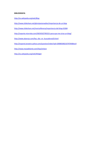 BIBLIOGRAFIA
http://es.wikipedia.org/wiki/Blog
http://www.slideshare.net/gloriajavierwalter/importancia-de-un-blog
http://www.slideshare.net/marisolllerena/importancia-del-blog-63384
http://soporte.miarroba.com/582503/2783221-para-que-me-sirve-un-blog/
http://www.abansys.com/faq_alta_en_buscadores03.html
http://espanol.answers.yahoo.com/question/index?qid=20080508210747AA8kxc4
http://www.masadelante.com/faqs/enlace
http://es.wikipedia.org/wiki/Widget
 