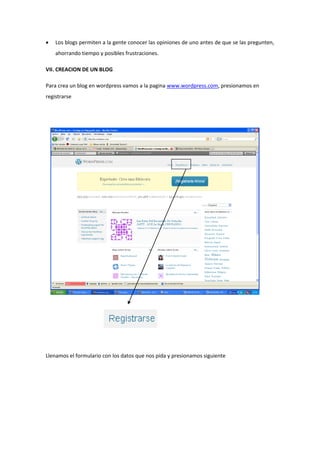  Los blogs permiten a la gente conocer las opiniones de uno antes de que se las pregunten,
ahorrando tiempo y posibles frustraciones.
VII. CREACION DE UN BLOG
Para crea un blog en wordpress vamos a la pagina www.wordpress.com, presionamos en
registrarse
Llenamos el formulario con los datos que nos pida y presionamos siguiente
 