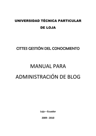UNIVERSIDAD TÉCNICA PARTICULAR
DE LOJA
CITTES GESTIÓN DEL CONOCIMIENTO
MANUAL PARA
ADMINISTRACIÓN DE BLOG
Loja – Ecuador
2009 - 2010
 