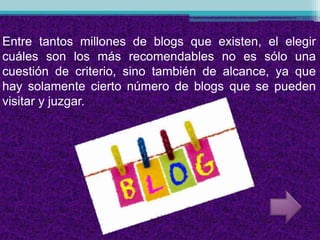 Entre tantos millones de blogs que existen, el elegir
cuáles son los más recomendables no es sólo una
cuestión de criterio, sino también de alcance, ya que
hay solamente cierto número de blogs que se pueden
visitar y juzgar.