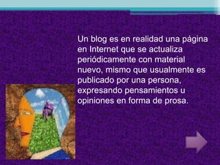 Un blog es en realidad una página
en Internet que se actualiza
periódicamente con material
nuevo, mismo que usualmente es
publicado por una persona,
expresando pensamientos u
opiniones en forma de prosa.