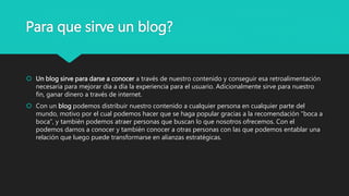 Para que sirve un blog?
 Un blog sirve para darse a conocer a través de nuestro contenido y conseguir esa retroalimentación
necesaria para mejorar día a día la experiencia para el usuario. Adicionalmente sirve para nuestro
fin, ganar dinero a través de internet.
 Con un blog podemos distribuir nuestro contenido a cualquier persona en cualquier parte del
mundo, motivo por el cual podemos hacer que se haga popular gracias a la recomendación “boca a
boca”, y también podemos atraer personas que buscan lo que nosotros ofrecemos. Con el
podemos darnos a conocer y también conocer a otras personas con las que podemos entablar una
relación que luego puede transformarse en alianzas estratégicas.
 