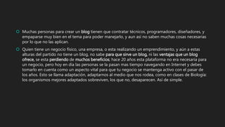  Muchas personas para crear un blog tienen que contratar técnicos, programadores, diseñadores, y
empaparse muy bien en el tema para poder manejarlo, y aun así no saben muchas cosas necesarias
por lo que no las aplican.
 Quien tiene un negocio físico, una empresa, o esta realizando un emprendimiento, y aún a estas
alturas del partido no tiene un blog, no sabe para que sirve un blog, ni las ventajas que un blog
ofrece, se esta perdiendo de muchos beneficios; hace 20 años esta plataforma no era necesaria para
un negocio, pero hoy en día las personas se la pasan mas tiempo navegando en Internet y debes
tomarlo en cuenta como un aspecto vital para que tu negocio se mantenga activo con el pasar de
los años. Esto se llama adaptación, adaptarnos al medio que nos rodea, como en clases de Biología:
los organismos mejores adaptados sobreviven, los que no, desaparecen. Así de simple.
 