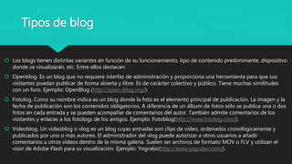 Tipos de blog
 Los blogs tienen distintas variantes en función de su funcionamiento, tipo de contenido predominante, dispositivo
donde se visualizarán, etc. Entre ellos destacan:
 Openblog. Es un blog que no requiere interfaz de administración y proporciona una herramienta para que sus
visitantes puedan publicar de forma abierta y libre. Es de carácter colectivo y público. Tiene muchas similitudes
con un foro. Ejemplo: OpenBlog (http://open-blog.org/).
 Fotolog. Como su nombre indica es un blog donde la foto es el elemento principal de publicación. La imagen y la
fecha de publicación son los contenidos obligatorios. A diferencia de un álbum de fotos sólo se publica una o dos
fotos en cada entrada y se pueden acompañar de comentarios del autor. También admite comentarios de los
visitantes y enlaces a los fotologs de los amigos. Ejemplo: Fotoblog(http://www.fotolog.com/).
 Videoblog. Un videoblog o vlog es un blog cuyas entradas son clips de vídeo, ordenados cronológicamente y
publicados por uno o más autores. El administrador del vlog puede autorizar a otros usuarios a añadir
comentarios u otros vídeos dentro de la misma galería. Suelen ser archivos de formato MOV o FLV y utilizan el
visor de Adobe Flash para su visualización. Ejemplo: Yograbo(http://www.yograbo.com/).
 