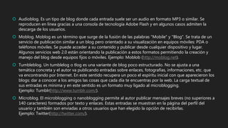  Audioblog. Es un tipo de blog donde cada entrada suele ser un audio en formato MP3 o similar. Se
reproducen en línea gracias a una consola de tecnología Adobe Flash y en algunos casos admiten la
descarga de los usuarios.
 Moblog. Moblog es un término que surge de la fusión de las palabras "Mobile" y "Blog". Se trata de un
servicio de publicación similar a un blog pero orientado a su visualización en equipos móviles: PDA o
teléfonos móviles. Se puede acceder a su contenido y publicar desde cualquier dispositivo y lugar.
Algunos servicios web 2.0 están orientando la publicación a estos formatos permitiendo la creación y
manejo del blog desde equipos fijos o móviles. Ejemplo: Moblob (http://moblog.net).
 Tumbleblog. Un tumblelog o tlog es una variante de blog poco estructurado. No se ajusta a una
temática concreta y el autor va publicando entradas sobre enlaces, fotografías, informaciones, etc. que
va encontrando por Internet. En este sentido recupera un poco el espíritu inicial con que aparecieron los
blogs: dar a conocer a los amigos las cosas que cada día te encuentras por la web. La carga textual de
sus entradas es mínima y en este sentido es un formato muy ligado al microblogging.
Ejemplo: Tumblr(http://www.tumblr.com/).
 Microblog. El microblogging o nanoblogging permite al autor publicar mensajes breves (no superiores a
140 caracteres) formados por texto y enlaces. Estas entradas se muestran en la página del perfil del
usuario y también son enviadas a otros usuarios que han elegido la opción de recibirlas.
Ejemplo: Twitter(http://twitter.com/).
 