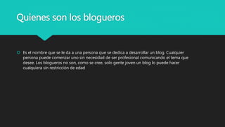 Quienes son los blogueros
 Es el nombre que se le da a una persona que se dedica a desarrollar un blog. Cualquier
persona puede comenzar uno sin necesidad de ser profesional comunicando el tema que
desee. Los blogueros no son, como se cree, solo gente joven un blog lo puede hacer
cualquiera sin restricción de edad
 