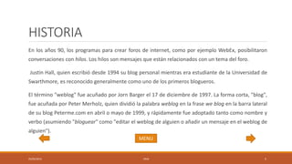HISTORIA
En los años 90, los programas para crear foros de internet, como por ejemplo WebEx, posibilitaron
conversaciones con hilos. Los hilos son mensajes que están relacionados con un tema del foro.
Justin Hall, quien escribió desde 1994 su blog personal mientras era estudiante de la Universidad de
Swarthmore, es reconocido generalmente como uno de los primeros blogueros.
El término "weblog" fue acuñado por Jorn Barger el 17 de diciembre de 1997. La forma corta, "blog",
fue acuñada por Peter Merholz, quien dividió la palabra weblog en la frase we blog en la barra lateral
de su blog Peterme.com en abril o mayo de 1999, y rápidamente fue adoptado tanto como nombre y
verbo (asumiendo "bloguear" como "editar el weblog de alguien o añadir un mensaje en el weblog de
alguien").
05/05/2016 1RV6 5
MENU
 