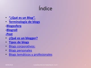 Índice
• “¿Qué es un Blog”.
• Terminología de blogs
-Blogosfera
-Blogroll
-Post
• ¿Qué es un blogger?
• Tipos de blogs
• Blogs corporativos:
• Blogs personales
• Blogs temáticos y profesionales
09/05/2016 Castañeda Moreno Nadia Naomi 1cm7 1
 