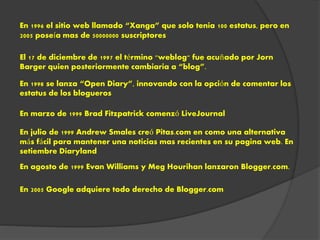 El 17 de diciembre de 1997 el término "weblog" fue acuñado por Jorn
Barger quien posteriormente cambiaria a “blog”.
En 1996 el sitio web llamado “Xanga” que solo tenia 100 estatus, pero en
2005 poseía mas de 50000000 suscriptores
En 1998 se lanza “Open Diary”, innovando con la opción de comentar los
estatus de los blogueros
En marzo de 1999 Brad Fitzpatrick comenzó LiveJournal
En julio de 1999 Andrew Smales creó Pitas.com en como una alternativa
más fácil para mantener una noticias mas recientes en su pagina web. En
setiembre Diaryland
En agosto de 1999 Evan Williams y Meg Hourihan lanzaron Blogger.com.
En 2005 Google adquiere todo derecho de Blogger.com
 
