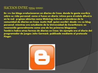 SUCESOS ENTRE 1994-2000:
En 1994 los blogs evolucionaron en diarios de línea, donde la gente escribía
sobre su vida personal, como si fuese un diario íntimo pero dándole difusión
en la red. páginas abiertas como Webring incluían a miembros de la
comunidad de diarios en línea. Justin Hall, quien escribió desde 1994 su blog
personal, mientras era estudiante de la Universidad de Swarthmore, es
reconocido generalmente como uno de los primeros blogueros.
También había otras formas de diarios en línea. Un ejemplo era el diario del
programador de juegos John Carmack, publicado mediante el protocolo
Finger.
 