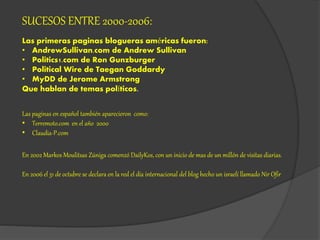 SUCESOS ENTRE 2000-2006:
Las primeras paginas blogueras américas fueron:
• AndrewSullivan.com de Andrew Sullivan
• Politics1.com de Ron Gunzburger
• Political Wire de Taegan Goddardy
• MyDD de Jerome Armstrong
Que hablan de temas políticos.
Las paginas en español también aparecieron como:
• Terremoto.com en el año 2000
• Claudia-P.com
En 2002 Markos Moulitsas Zúniga comenzó DailyKos, con un inicio de mas de un millón de visitas diarias.
En 2006 el 31 de octubre se declara en la red el día internacional del blog hecho un israelí llamado Nir Ofir
 