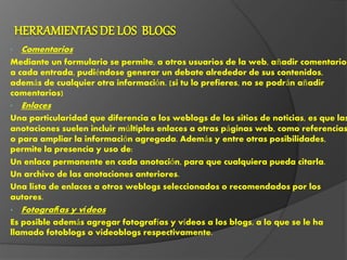 • Comentarios
Mediante un formulario se permite, a otros usuarios de la web, añadir comentarios
a cada entrada, pudiéndose generar un debate alrededor de sus contenidos,
además de cualquier otra información. (si tu lo prefieres, no se podrán añadir
comentarios)
• Enlaces
Una particularidad que diferencia a los weblogs de los sitios de noticias, es que las
anotaciones suelen incluir múltiples enlaces a otras páginas web, como referencias
o para ampliar la información agregada. Además y entre otras posibilidades,
permite la presencia y uso de:
Un enlace permanente en cada anotación, para que cualquiera pueda citarla.
Un archivo de las anotaciones anteriores.
Una lista de enlaces a otros weblogs seleccionados o recomendados por los
autores.
• Fotografías y vídeos
Es posible además agregar fotografías y vídeos a los blogs, a lo que se le ha
llamado fotoblogs o videoblogs respectivamente.
 
