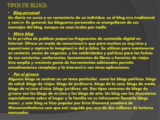 TIPOS DE BLOGS:
• Blog personal
Un diario en curso o un comentario de un individuo, es el blog más tradicional
y común. En general, los blogueros personales se enorgullecen de sus
mensajes del blog, aunque no sean leídos por nadie.
• Micro blog
Es la práctica de publicar pequeños fragmentos de contenido digital en
Internet. Ofrece un modo de comunicación que para muchos es orgánica y
espontánea y captura la imaginación del público. Se utilizan para mantenerse
en contacto, socios de negocios, y las celebridades y políticos para las fechas
de sus conciertos, conferencias, lanzamientos de libros u horarios de viajes.
Una amplia y creciente gama de herramientas adicionales permite
actualizaciones complejas y la interacción con otras aplicaciones.
• Por el género
Algunos blogs se centran en un tema particular, como los blogs políticos, blogs
de salud, blogs de viajes, blogs de jardinería, blogs de la casa, blogs de moda,
blogs de música clásica, blogs jurídicos, etc. Dos tipos comunes de blogs de
género son los blogs de música y los blogs de arte. Un blog con las discusiones
especialmente sobre el hogar y la familia no es infrecuente llamarlo blogs
mamá, y este blog se hizo popular por Erica Diamond creadora de
Womenonthefence.com que está seguido por más de dos millones de lectores
mensuales.
 