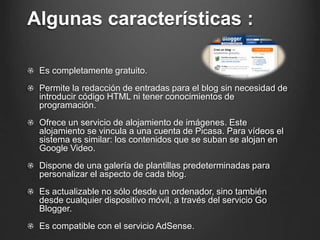 Algunas características :
Es completamente gratuito.
Permite la redacción de entradas para el blog sin necesidad de
introducir código HTML ni tener conocimientos de
programación.
Ofrece un servicio de alojamiento de imágenes. Este
alojamiento se vincula a una cuenta de Picasa. Para vídeos el
sistema es similar: los contenidos que se suban se alojan en
Google Video.
Dispone de una galería de plantillas predeterminadas para
personalizar el aspecto de cada blog.
Es actualizable no sólo desde un ordenador, sino también
desde cualquier dispositivo móvil, a través del servicio Go
Blogger.
Es compatible con el servicio AdSense.
 