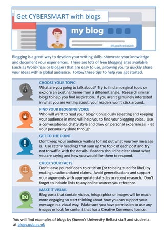 Get CYBERSMART with blogs
Blogging is a great way to develop your writing skills, showcase your knowledge
and document your experiences. There are lots of free blogging sites available
(such as WordPress or Blogger) that are easy to use, allowing you to quickly share
your ideas with a global audience. Follow these tips to help you get started.
CHOOSE YOUR TOPIC
What are you going to talk about? Try to find an original topic or
explore an existing theme from a different angle. Research similar
blogs to help you find inspiration. If you aren’t genuinely interested
in what you are writing about, your readers won’t stick around.
FIND YOUR BLOGGING VOICE
Who will want to read your blog? Consciously selecting and keeping
your audience in mind will help you to find your blogging voice. Use
a conversational, chatty style and draw on personal experiences - let
your personality shine through.
GET TO THE POINT
Don’t keep your audience waiting to find out what your key message
is. Use catchy headings that sum up the topic of each post and try
not to waffle with the details. Readers should be clear about what
you are saying and how you would like them to respond.
CHECK YOUR FACTS
Don’t leave yourself open to criticism (or to being sued for libel) by
making unsubstantiated claims. Avoid generalisations and support
your arguments with appropriate statistics or recent research. Don’t
forget to include links to any online sources you reference.
MAKE IT VISUAL
Blog posts that contain videos, infographics or images will be much
more engaging so start thinking about how you can support your
message in a visual way. Make sure you have permission to use any
images or look for content that has a Creative Commons licence.
@SocialMediaQUB
You will find examples of blogs by Queen’s University Belfast staff and students
at blogs.qub.ac.uk
 