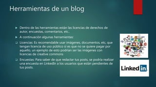 Herramientas de un blog
 Dentro de las herramientas están las licencias de derechos de
autor, encuestas, comentarios, etc..
 A continuación algunas herramientas:
 Licencias: Es recomendable usar imágenes, documentos, etc, que
tengan licencia de uso público si es que no se quiere pagar por
aquello, un ejemplo de esto podrían ser las imágenes con
licencias de creative commons
 Encuestas: Para saber de que redactar tus posts, se podría realizar
una encuesta en LinkedIn a los usuarios que están pendientes de
tus posts.
 