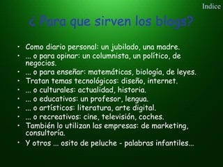 ¿ Para que sirven los blogs?
• Como diario personal: un jubilado, una madre.
• ... o para opinar: un columnista, un político, de
negocios.
• ... o para enseñar: matemáticas, biología, de leyes.
• Tratan temas tecnológicos: diseño, internet.
• ... o culturales: actualidad, historia.
• ... o educativos: un profesor, lengua.
• ... o artísticos: literatura, arte digital.
• ... o recreativos: cine, televisión, coches.
• También lo utilizan las empresas: de marketing,
consultoría.
• Y otros ... osito de peluche - palabras infantiles...
Indice
 