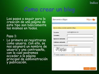 Como crear un blog
Los pasos a seguir para la
creación de una página de
este tipo son básicamente
los mismos en todos.
Paso 1:
• Lo primero es registrarse
como usuario. Con ello, se
nos asignará un nombre de
usuario y una contraseña,
con la cual podremos
acceder a la página
principal de administración
y publicación.
Indice
 
