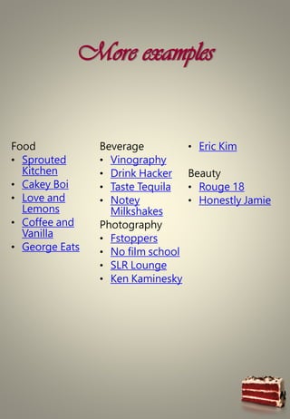More examples
Food
• Sprouted
Kitchen
• Cakey Boi
• Love and
Lemons
• Coffee and
Vanilla
• George Eats
Beverage
• Vinography
• Drink Hacker
• Taste Tequila
• Notey
Milkshakes
Photography
• Fstoppers
• No film school
• SLR Lounge
• Ken Kaminesky
• Eric Kim
Beauty
• Rouge 18
• Honestly Jamie
 