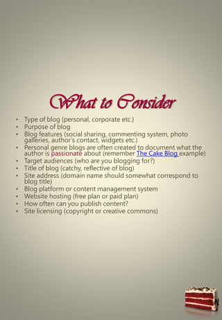 What to Consider
• Type of blog (personal, corporate etc.)
• Purpose of blog
• Blog features (social sharing, commenting system, photo
galleries, author’s contact, widgets etc.)
• Personal genre blogs are often created to document what the
author is passionate about (remember The Cake Blog example)
• Target audiences (who are you blogging for?)
• Title of blog (catchy, reflective of blog)
• Site address (domain name should somewhat correspond to
blog title)
• Blog platform or content management system
• Website hosting (free plan or paid plan)
• How often can you publish content?
• Site licensing (copyright or creative commons)
 
