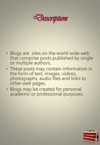 Description
• Blogs are sites on the world wide web
that comprise posts published by single
or multiple authors.
• These posts may contain information in
the form of text, images, videos,
photographs, audio files and links to
other web pages.
• Blogs may be created for personal,
academic or professional purposes.
 