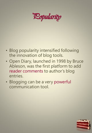 Popularity
• Blog popularity intensified following
the innovation of blog tools.
• Open Diary, launched in 1998 by Bruce
Ableson, was the first platform to add
reader comments to author’s blog
entries.
• Blogging can be a very powerful
communication tool.
 