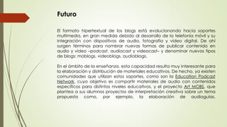 Futuro
El formato hipertextual de los blogs está evolucionando hacia soportes
multimedia, en gran medida debido al desarrollo de la telefonía móvil y su
integración con dispositivos de audio, fotografía y vídeo digital. De ahí
surgen términos para nombrar nuevas formas de publicar contenido en
audio y vídeo –podcast, audiocast y videocast– y denominar nuevos tipos
de blogs: moblogs, videoblogs, audioblogs.
En el ámbito de la enseñanza, esta capacidad resulta muy interesante para
la elaboración y distribución de materiales educativos. De hecho, ya existen
comunidades que utilizan estos soportes, como son la Education Podcast
Network, cuyo objetivo es compartir materiales de audio con contenidos
específicos para distintos niveles educativos, y el proyecto Art MOBS, que
plantea a sus alumnos proyectos de interpretación creativa sobre un tema
propuesto como, por ejemplo, la elaboración de audioguías.
 