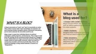WHAT IS A BLOG?
A blog (a derivative of "web" and "log") is essentially an online
diary, where anyone with a basic knowledge of computers can
post anything random thoughts, photos, homework, and poetry,
just to name a few-for the rest of the world to see.
Blogs range in scope from individual diaries to political
campaigns, media programs, and businesses. They range in scale
from the writings of one occasional author (known as a blogger),
to the collaboration of a large community of writers.Many blogs
enable visitors to leave public omments, which can lead to a
community of readers centred around the blog. Hence, the
totality of weblogs or blog-related websites is known as a
"blogosphere.
 