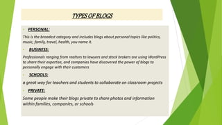• PERSONAL:
This is the broadest category and includes blogs about personal topics like politics,
music, family, travel, health, you name it.
• BUSINESS:
Professionals ranging from realtors to lawyers and stock brokers are using WordPress
to share their expertise, and companies have discovered the power of blogs to
personally engage with their customers
• SCHOOLS:
a great way for teachers and students to collaborate on classroom projects
• PRIVATE:
Some people make their blogs private to share photos and information
within families, companies, or schools
TYPESOFBLOGS
 