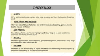 TYPESOFBLOGS
• SPORTS:
We've got teams, athletes, and fans using blogs to express and share their passion for various
sports
• HOW TO TIPS AND REVIEWS:
There are lots of blogs that share tips and reviews about cooking, games, music,
books, movies, and so on
• NON-PROFITS:
Foundations, charities, and human rights groups find our blogs to be great tools to raise
awareness and money for their causes
• POLITICS:
Members of parliament, political parties, government agencies, and activists using blogs
to connect with their constituencies.
• MILITARY:
Members of the military blog to report what they see happening in various parts of
the world and to stay in touch with their families.
 
