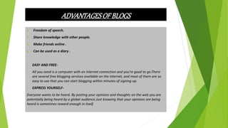 ADVANTAGESOF BLOGS
1. Freedom of speech.
2. Share knowledge with other people.
3. Make friends online .
4. Can be used as a diary .
• EASY AND FREE-
• All you need is a computer with an Internet connection and you're good to go.There
are several free blogging services available on the Internet, and most of them are so
easy to use that you can start blogging within minutes of signing up.
• EXPRESS YOURSELF-
Everyone wants to be heard. By posting your opinions and thoughts on the web you are
potentially being heard by a global audience.Just knowing that your opinions are being
heard is sometimes reward enough in itself.
 