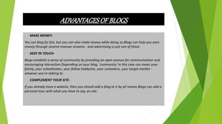 ADVANTAGESOF BLOGS
• MAKE MONEY-
You can blog for fun, but you can also make money while doing so.Blogs can help you earn
money through several revenue streams - and advertising is just one of these.
• KEEP IN TOUCH-
Blogs establish a sense of community by providing an open avenue for communication and
encouraging interaction.Depending on your blog, 'community' in this case can mean your
family, your schoolmates, your fellow hobbyists, your customers, your target market -
whoever you're talking to.
• COMPLEMENT YOUR SITE-
If you already have a website, then you should add a blog to it by all means.Blogs can add a
personal touc with what you have to say, an site.
 