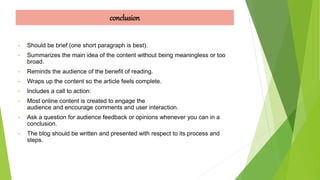 conclusion
• Should be brief (one short paragraph is best).
• Summarizes the main idea of the content without being meaningless or too
broad.
• Reminds the audience of the benefit of reading.
• Wraps up the content so the article feels complete.
• Includes a call to action:
• Most online content is created to engage the
audience and encourage comments and user interaction.
• Ask a question for audience feedback or opinions whenever you can in a
conclusion.
• The blog should be written and presented with respect to its process and
steps.
 