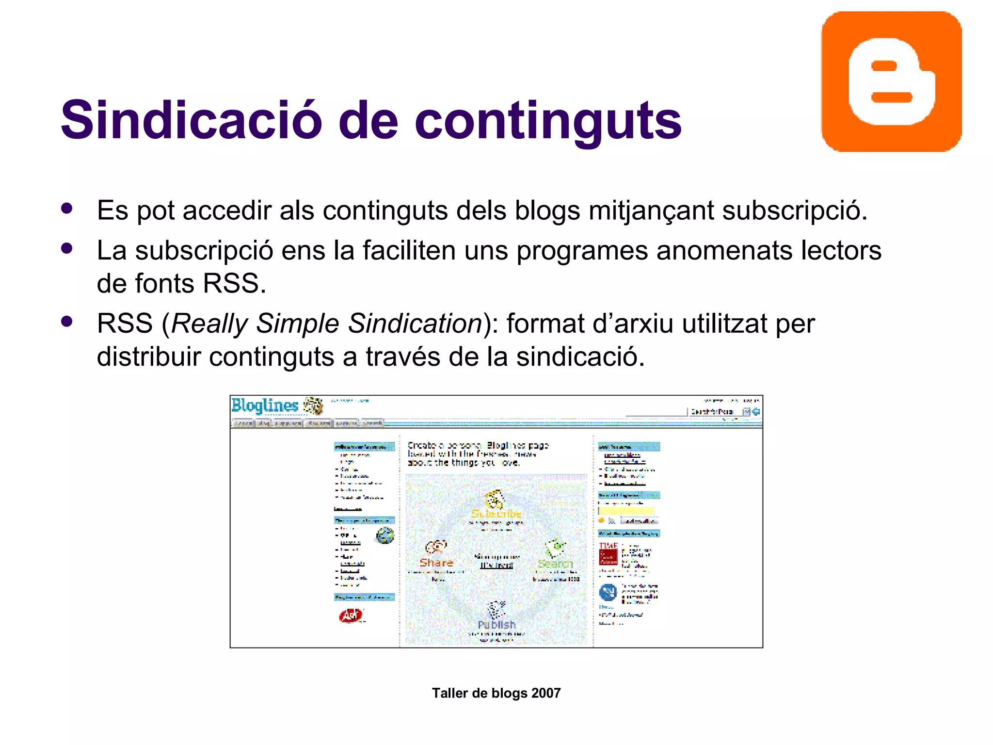 Sindicació de continguts Es pot accedir als continguts dels blogs mitjançant subscripció. La subscripció ens la faciliten uns programes anomenats lectors de fonts RSS. RSS ( Really Simple Sindication ): format d’arxiu utilitzat per distribuir continguts a través de la sindicació.  