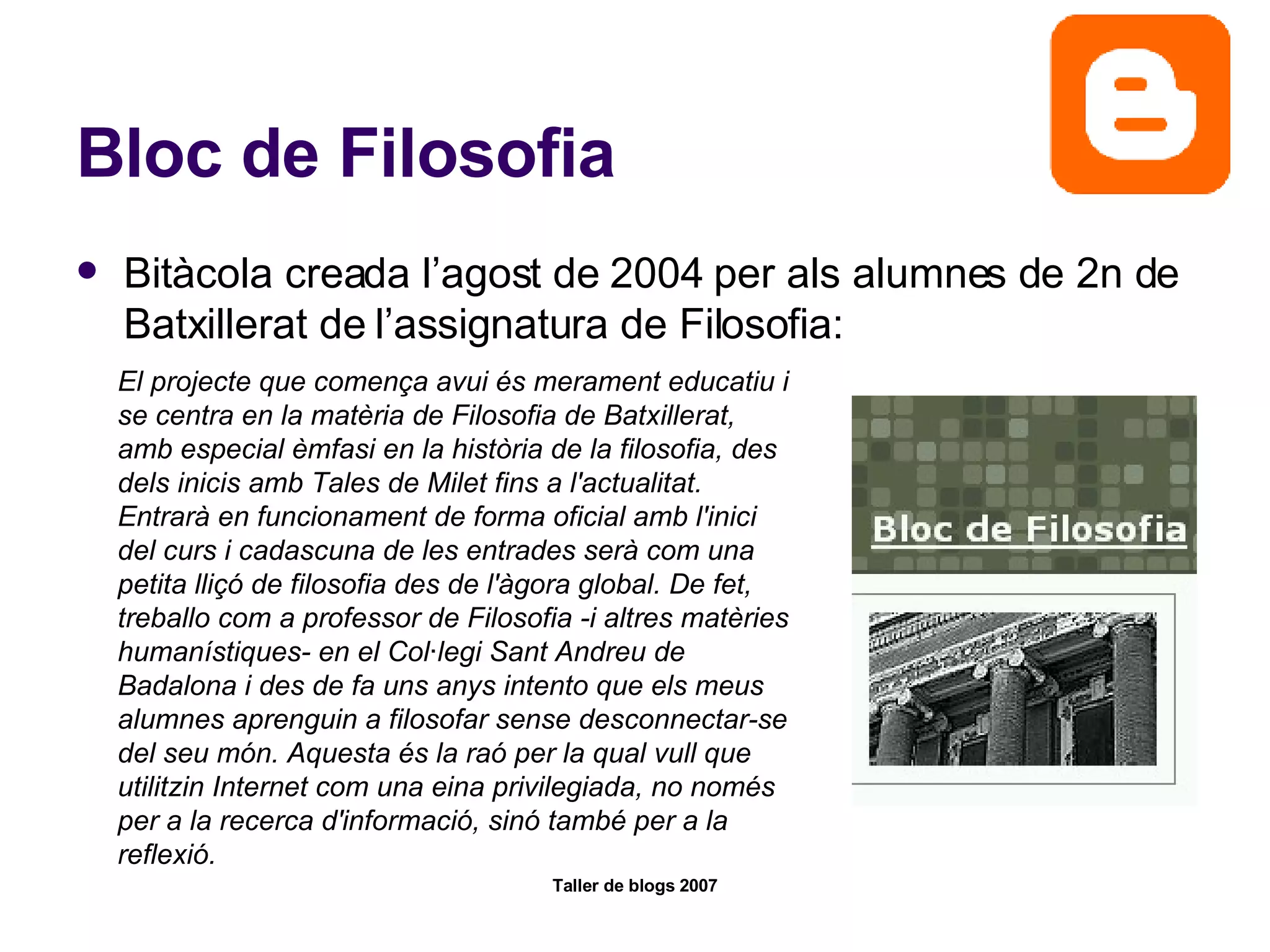 Bloc de Filosofia Bitàcola creada l’agost de 2004 per als alumnes de 2n de Batxillerat de l’assignatura de Filosofia: El projecte que comença avui és merament educatiu i se centra en la matèria de Filosofia de Batxillerat, amb especial èmfasi en la història de la filosofia, des dels inicis amb Tales de Milet fins a l'actualitat. Entrarà en funcionament de forma oficial amb l'inici del curs i cadascuna de les entrades serà com una petita lliçó de filosofia des de l'àgora global. De fet, treballo com a professor de Filosofia -i altres matèries humanístiques- en el Col·legi Sant Andreu de Badalona i des de fa uns anys intento que els meus alumnes aprenguin a filosofar sense desconnectar-se del seu món. Aquesta és la raó per la qual vull que utilitzin Internet com una eina privilegiada, no només per a la recerca d'informació, sinó també per a la reflexió. 