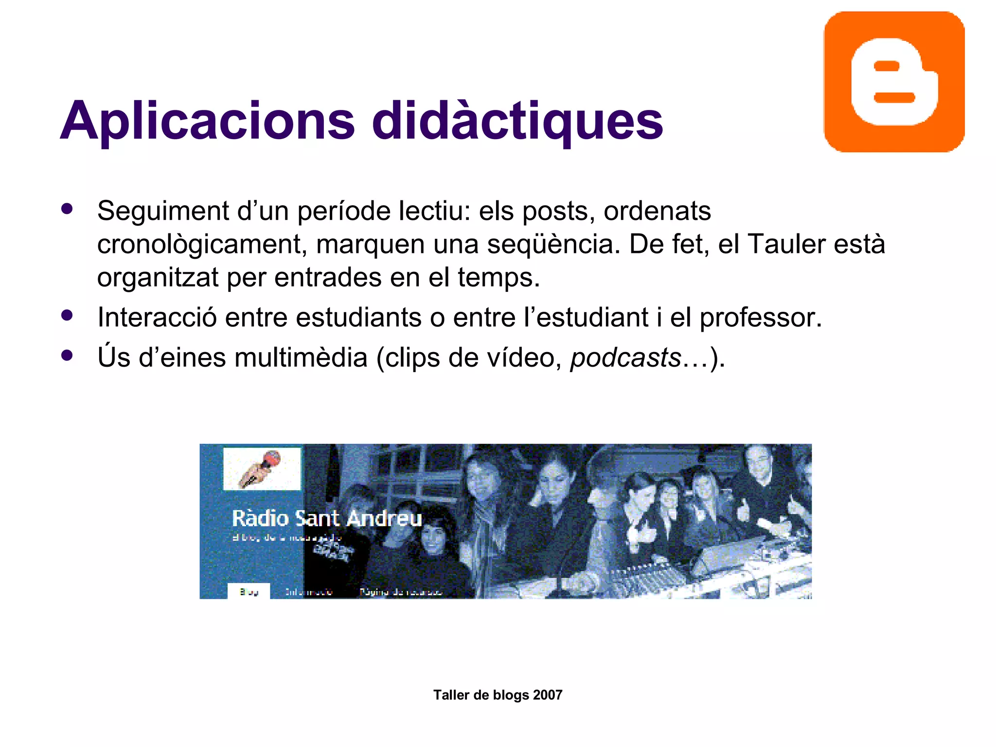 Aplicacions didàctiques Seguiment d’un període lectiu: els posts, ordenats cronològicament, marquen una seqüència. De fet, el Tauler està organitzat per entrades en el temps. Interacció entre estudiants o entre l’estudiant i el professor.  Ús d’eines multimèdia (clips de vídeo,  podcasts …).  